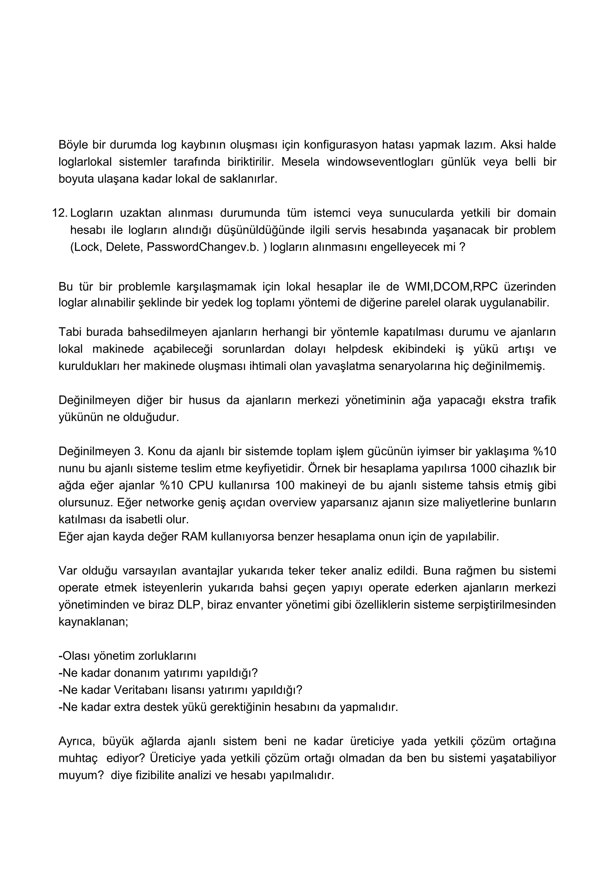 Böyle bir durumda log kaybının oluşması için konfigurasyon hatası yapmak lazım. Aksi halde
 loglarlokal sistemler tarafında biriktirilir. Mesela windowseventlogları günlük veya belli bir
 boyuta ulaşana kadar lokal de saklanırlar.

12. Logların uzaktan alınması durumunda tüm istemci veya sunucularda yetkili bir domain
    hesabı ile logların alındığı düşünüldüğünde ilgili servis hesabında yaşanacak bir problem
    (Lock, Delete, PasswordChangev.b. ) logların alınmasını engelleyecek mi ?


 Bu tür bir problemle karşılaşmamak için lokal hesaplar ile de WMI,DCOM,RPC üzerinden
 loglar alınabilir şeklinde bir yedek log toplamı yöntemi de diğerine parelel olarak uygulanabilir.

 Tabi burada bahsedilmeyen ajanların herhangi bir yöntemle kapatılması durumu ve ajanların
 lokal makinede açabileceği sorunlardan dolayı helpdesk ekibindeki iş yükü artışı ve
 kuruldukları her makinede oluşması ihtimali olan yavaşlatma senaryolarına hiç değinilmemiş.

 Değinilmeyen diğer bir husus da ajanların merkezi yönetiminin ağa yapacağı ekstra trafik
 yükünün ne olduğudur.

 Değinilmeyen 3. Konu da ajanlı bir sistemde toplam işlem gücünün iyimser bir yaklaşıma %10
 nunu bu ajanlı sisteme teslim etme keyfiyetidir. Örnek bir hesaplama yapılırsa 1000 cihazlık bir
 ağda eğer ajanlar %10 CPU kullanırsa 100 makineyi de bu ajanlı sisteme tahsis etmiş gibi
 olursunuz. Eğer networke geniş açıdan overview yaparsanız ajanın size maliyetlerine bunların
 katılması da isabetli olur.
 Eğer ajan kayda değer RAM kullanıyorsa benzer hesaplama onun için de yapılabilir.

 Var olduğu varsayılan avantajlar yukarıda teker teker analiz edildi. Buna rağmen bu sistemi
 operate etmek isteyenlerin yukarıda bahsi geçen yapıyı operate ederken ajanların merkezi
 yönetiminden ve biraz DLP, biraz envanter yönetimi gibi özelliklerin sisteme serpiştirilmesinden
 kaynaklanan;

 -Olası yönetim zorluklarını
 -Ne kadar donanım yatırımı yapıldığı?
 -Ne kadar Veritabanı lisansı yatırımı yapıldığı?
 -Ne kadar extra destek yükü gerektiğinin hesabını da yapmalıdır.

 Ayrıca, büyük ağlarda ajanlı sistem beni ne kadar üreticiye yada yetkili çözüm ortağına
 muhtaç ediyor? Üreticiye yada yetkili çözüm ortağı olmadan da ben bu sistemi yaşatabiliyor
 muyum? diye fizibilite analizi ve hesabı yapılmalıdır.
 