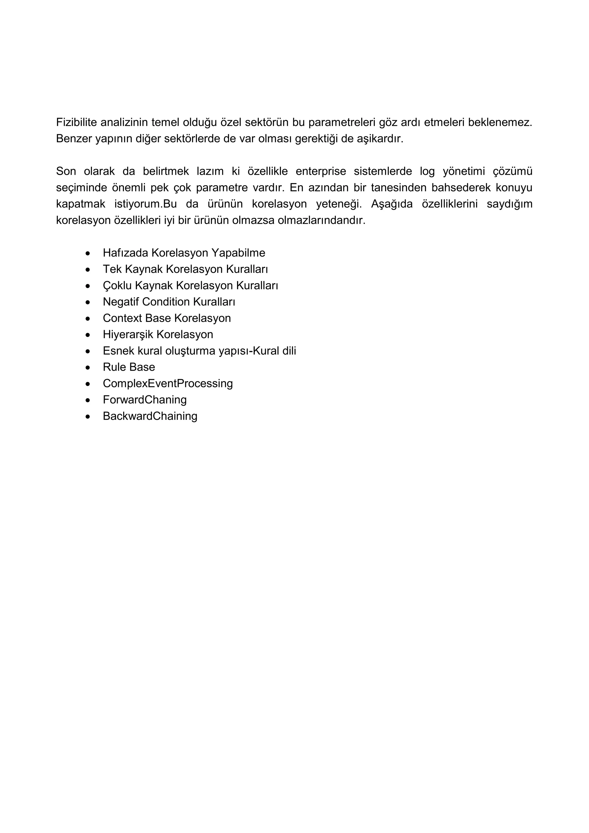 Fizibilite analizinin temel olduğu özel sektörün bu parametreleri göz ardı etmeleri beklenemez.
Benzer yapının diğer sektörlerde de var olması gerektiği de aşikardır.

Son olarak da belirtmek lazım ki özellikle enterprise sistemlerde log yönetimi çözümü
seçiminde önemli pek çok parametre vardır. En azından bir tanesinden bahsederek konuyu
kapatmak istiyorum.Bu da ürünün korelasyon yeteneği. Aşağıda özelliklerini saydığım
korelasyon özellikleri iyi bir ürünün olmazsa olmazlarındandır.

        Hafızada Korelasyon Yapabilme
        Tek Kaynak Korelasyon Kuralları
        Çoklu Kaynak Korelasyon Kuralları
        Negatif Condition Kuralları
        Context Base Korelasyon
        Hiyerarşik Korelasyon
        Esnek kural oluşturma yapısı-Kural dili
        Rule Base
        ComplexEventProcessing
        ForwardChaning
        BackwardChaining
 