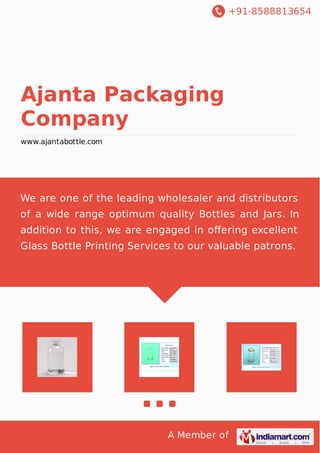 +91-8588813654
A Member of
Ajanta Packaging
Company
www.ajantabottle.com
We are one of the leading wholesaler and distributors
of a wide range optimum quality Bottles and Jars. In
addition to this, we are engaged in oﬀering excellent
Glass Bottle Printing Services to our valuable patrons.
 