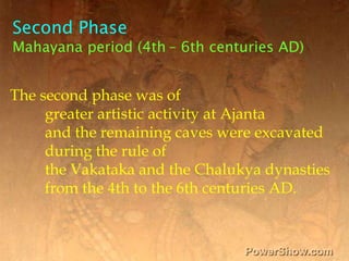 Second Phase,[object Object],Mahayana period (4th– 6th centuries AD),[object Object],The second phase was of ,[object Object],	greater artistic activity at Ajanta,[object Object],	and the remaining caves were excavated,[object Object],	during the rule of ,[object Object],	the Vakataka and the Chalukya dynasties ,[object Object],	from the 4th to the 6th centuries AD. ,[object Object]
