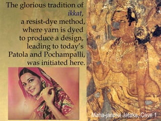 The glorious tradition of ,[object Object],ikkat, ,[object Object],a resist-dye method,,[object Object],where yarn is dyed ,[object Object],to produce a design, ,[object Object],	leading to today’s ,[object Object],Patola and Pochampalli,,[object Object],	was initiated here.,[object Object],Maha-janaka Jataka, Cave 1,[object Object]