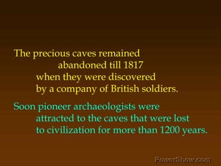 The precious caves remained ,[object Object],		abandoned till 1817 ,[object Object],	when they were discovered ,[object Object],	by a company of British soldiers. ,[object Object],Soon pioneer archaeologists were ,[object Object],	attracted to the caves that were lost ,[object Object],	to civilization for more than 1200 years.,[object Object]