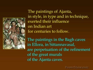 The paintings of Ajanta, ,[object Object],in style, in type and in technique, ,[object Object],exerted their influence ,[object Object],on Indian art ,[object Object],for centuries to follow.,[object Object],The paintings in the Bagh caves ,[object Object],in Ellora, in Sittannavasal, ,[object Object],are perpetuation of the refinement ,[object Object],of the great murals ,[object Object],of the Ajanta caves.,[object Object]