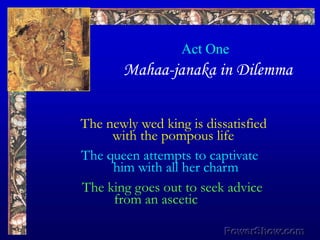 Act OneMahaa-janaka in Dilemma,[object Object],The newly wed king is dissatisfied,[object Object],	with the pompous life,[object Object],The queen attempts to captivate,[object Object],	him with all her charm,[object Object],The king goes out to seek advice,[object Object],	from an ascetic,[object Object]
