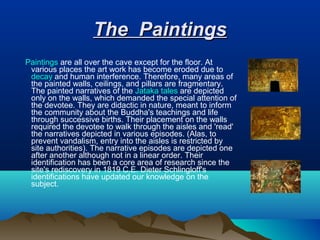 The Paintings
Paintings are all over the cave except for the floor. At
 various places the art work has become eroded due to
 decay and human interference. Therefore, many areas of
 the painted walls, ceilings, and pillars are fragmentary.
 The painted narratives of the Jataka tales are depicted
 only on the walls, which demanded the special attention of
 the devotee. They are didactic in nature, meant to inform
 the community about the Buddha's teachings and life
 through successive births. Their placement on the walls
 required the devotee to walk through the aisles and 'read'
 the narratives depicted in various episodes. (Alas, to
 prevent vandalism, entry into the aisles is restricted by
 site authorities). The narrative episodes are depicted one
 after another although not in a linear order. Their
 identification has been a core area of research since the
 site's rediscovery in 1819 C.E. Dieter Schlingloff's
 identifications have updated our knowledge on the
 subject.
 