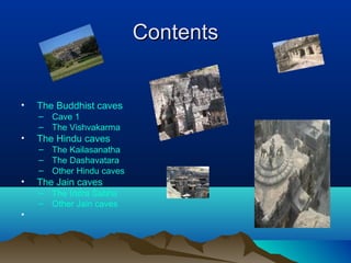 Contents


•   The Buddhist caves
    – Cave 1
    – The Vishvakarma
•   The Hindu caves
    – The Kailasanatha
    – The Dashavatara
    – Other Hindu caves
•   The Jain caves
    – The Indra Sabha
    – Other Jain caves
•
 