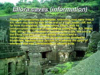 Ellora caves (information)
•   These 34 monasteries and temples, extending over more than 2
    km, were dug side by side in the wall of a high basalt cliff, not
    far from Aurangabad, in Maharashtra. Ellora, with its
    uninterrupted sequence of monuments dating from A.D. 600 to
    1000, brings the civilization of ancient India to life. Not only is
    the Ellora complex a unique artistic creation and a
    technological exploit but, with its sanctuaries devoted to
    Buddhism, Hinduism and Jainism, it illustrates the spirit of
    tolerance that was characteristic of ancient India.
 