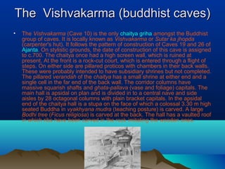 The Vishvakarma (buddhist caves)
•   The Vishvakarma (Cave 10) is the only chaitya griha amongst the Buddhist
    group of caves. It is locally known as Vishvakarma or Sutar ka jhopda
    (carpenter's hut). It follows the pattern of construction of Caves 19 and 26 of
    Ajanta. On stylistic grounds, the date of construction of this cave is assigned
    to c.700. The chaitya once had a high screen wall, which is ruined at
    present. At the front is a rock-cut court, which is entered through a flight of
    steps. On either side are pillared proticos with chambers in their back walls.
    These were probably intended to have subsidiary shrines but not completed.
    The pillared verandah of the chaitya has a small shrine at either end and a
    single cell in the far end of the back wall. The corridor columns have
    massive squarish shafts and ghata-pallava (vase and foliage) capitals. The
    main hall is apsidal on plan and is divided in to a central nave and side
    aisles by 28 octagonal columns with plain bracket capitals. In the apsidal
    end of the chaitya hall is a stupa on the face of which a colossal 3.30 m high
    seated Buddha in vyakhyana mudra (teaching posture) is carved. A large
    Bodhi tree (Ficus religiosa) is carved at the back. The hall has a vaulted roof
    in which ribs have been carved in the rock imitating the wooden ones.
 