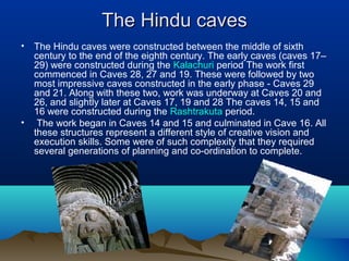 The Hindu caves
•   The Hindu caves were constructed between the middle of sixth
    century to the end of the eighth century. The early caves (caves 17–
    29) were constructed during the Kalachuri period The work first
    commenced in Caves 28, 27 and 19. These were followed by two
    most impressive caves constructed in the early phase - Caves 29
    and 21. Along with these two, work was underway at Caves 20 and
    26, and slightly later at Caves 17, 19 and 28 The caves 14, 15 and
    16 were constructed during the Rashtrakuta period.
•    The work began in Caves 14 and 15 and culminated in Cave 16. All
    these structures represent a different style of creative vision and
    execution skills. Some were of such complexity that they required
    several generations of planning and co-ordination to complete.
 