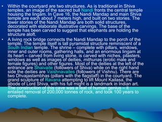 •   Within the courtyard are two structures. As is traditional in Shiva
    temples, an image of the sacred bull Nandi fronts the central temple
    housing the lingam. In Cave 16, the Nandi Mandap and main Shiva
    temple are each about 7 meters high, and built on two stories. The
    lower stories of the Nandi Mandap are both solid structures,
    decorated with elaborate illustrative carvings. The base of the
    temple has been carved to suggest that elephants are holding the
    structure aloft.
•   A living rock bridge connects the Nandi Mandap to the porch of the
    temple. The temple itself is tall pyramidal structure reminiscent of a
    South Indian temple. The shrine – complete with pillars, windows,
    inner and outer rooms, gathering halls, and an enormous lingam at
    its heart – carved from living stone, is carved with niches, pilasters,
    windows as well as images of deities, mithunas (erotic male and
    female figures) and other figures. Most of the deities at the left of the
    entrance are Shaivaite (followers of Shiva) while on the right hand
    side the deities are Vaishnavaites (followers of Vishnu). There are
    two Dhvajastambhas (pillars with the flagstaff) in the courtyard. The
    grand sculpture of Ravana attempting to lift Mount Kailasa, the
    abode of Lord Shiva, with his full might is a landmark in Indian art.
    The construction of this cave was a feat of human genius – it
    entailed removal of 200,000 tonnes of rock, and took 100 years to
    complete.
 