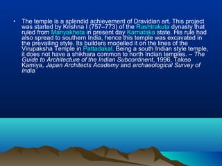 •   The temple is a splendid achievement of Dravidian art. This project
    was started by Krishna I (757–773) of the Rashtrakuta dynasty that
    ruled from Manyakheta in present day Karnataka state. His rule had
    also spread to southern India, hence this temple was excavated in
    the prevailing style. Its builders modelled it on the lines of the
    Virupaksha Temple in Pattadakal. Being a south Indian style temple,
    it does not have a shikhara common to north Indian temples. – The
    Guide to Architecture of the Indian Subcontinent, 1996, Takeo
    Kamiya, Japan Architects Academy and archaeological Survey of
    India
 