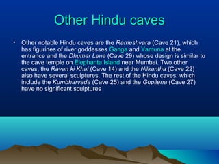 Other Hindu caves
•   Other notable Hindu caves are the Rameshvara (Cave 21), which
    has figurines of river goddesses Ganga and Yamuna at the
    entrance and the Dhumar Lena (Cave 29) whose design is similar to
    the cave temple on Elephanta Island near Mumbai. Two other
    caves, the Ravan ki Khai (Cave 14) and the Nilkantha (Cave 22)
    also have several sculptures. The rest of the Hindu caves, which
    include the Kumbharvada (Cave 25) and the Gopilena (Cave 27)
    have no significant sculptures
 