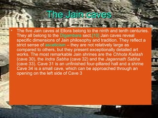The Jain caves
•   The five Jain caves at Ellora belong to the ninth and tenth centuries.
    They all belong to the Digambara sect.[10] Jain caves reveal
    specific dimensions of Jain philosophy and tradition. They reflect a
    strict sense of asceticism – they are not relatively large as
    compared to others, but they present exceptionally detailed art
    works. The most remarkable Jain shrines are the Chhota Kailash
    (cave 30), the Indra Sabha (cave 32) and the Jagannath Sabha
    (cave 33). Cave 31 is an unfinished four-pillared hall and a shrine
    Cave 34 is a small cave, which can be approached through an
    opening on the left side of Cave 3
 