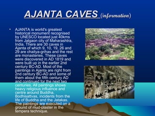 AJANTA CAVES (information)
•   AJANTA is world's greatest
    historical monument recognised
    by UNESCO located just 40kms
    from Jalgaon city of Maharashtra,
    India. There are 30 caves in
    Ajanta of which 9, 10, 19, 26 and
    29 are chaitya-grihas and the rest
    are monasteries. These caves
    were discovered in AD 1819 and
    were built up in the earlier 2nd
    century BC-AD. Most of the
    paintings in Ajanta are right from
    2nd century BC-AD and some of
    them about the fifth century AD
    and continued for the next two
    centuries. All paintings shows
    heavy religious influence and
    centre around Buddha,
    Bodhisattvas, incidents from the
    life of Buddha and the Jatakas.
    The paintings are executed on a
    ground of mud-plaster in the
    tempera technique.
 