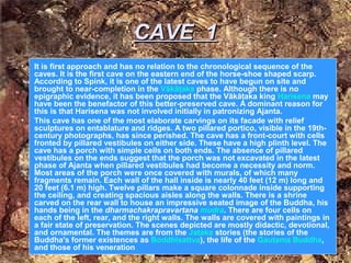 CAVE 1
•   It is first approach and has no relation to the chronological sequence of the
    caves. It is the first cave on the eastern end of the horse-shoe shaped scarp.
    According to Spink, it is one of the latest caves to have begun on site and
    brought to near-completion in the Vākāţaka phase. Although there is no
    epigraphic evidence, it has been proposed that the Vākāţaka king Harisena may
    have been the benefactor of this better-preserved cave. A dominant reason for
    this is that Harisena was not involved initially in patronizing Ajanta.
•   This cave has one of the most elaborate carvings on its facade with relief
    sculptures on entablature and ridges. A two pillared portico, visible in the 19th-
    century photographs, has since perished. The cave has a front-court with cells
    fronted by pillared vestibules on either side. These have a high plinth level. The
    cave has a porch with simple cells on both ends. The absence of pillared
    vestibules on the ends suggest that the porch was not excavated in the latest
    phase of Ajanta when pillared vestibules had become a necessity and norm.
    Most areas of the porch were once covered with murals, of which many
    fragments remain. Each wall of the hall inside is nearly 40 feet (12 m) long and
    20 feet (6.1 m) high. Twelve pillars make a square colonnade inside supporting
    the ceiling, and creating spacious aisles along the walls. There is a shrine
    carved on the rear wall to house an impressive seated image of the Buddha, his
    hands being in the dharmachakrapravartana mudra. There are four cells on
    each of the left, rear, and the right walls. The walls are covered with paintings in
    a fair state of preservation. The scenes depicted are mostly didactic, devotional,
    and ornamental. The themes are from the Jataka stories (the stories of the
    Buddha's former existences as Boddhisattva), the life of the Gautama Buddha,
    and those of his veneration
 