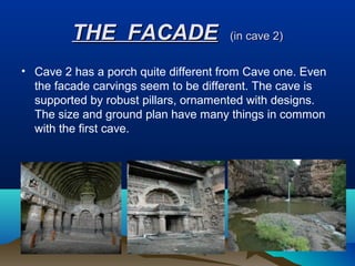 THE FACADE                   (in cave 2)


• Cave 2 has a porch quite different from Cave one. Even
  the facade carvings seem to be different. The cave is
  supported by robust pillars, ornamented with designs.
  The size and ground plan have many things in common
  with the first cave.
 