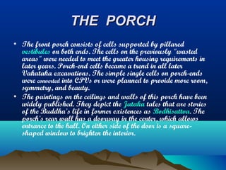 THE PORCH
• The front porch consists of cells supported by pillared
  vestibules on both ends. The cells on the previously "wasted
  areas" were needed to meet the greater housing requirements in
  later years. Porch-end cells became a trend in all later
  Vakataka excavations. The simple single cells on porch-ends
  were converted into CPVs or were planned to provide more room,
  symmetry, and beauty.
• The paintings on the ceilings and walls of this porch have been
  widely published. They depict the Jataka tales that are stories
  of the Buddha's life in former existences as Bodhisattva. The
  porch's rear wall has a doorway in the center, which allows
  entrance to the hall. On either side of the door is a square-
  shaped window to brighten the interior.
 