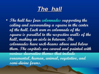 The hall
• The hall has four colonnades supporting the
  ceiling and surrounding a square in the center
  of the hall. Each arm or colonnade of the
  square is parallel to the respective walls of the
  hall, making an aisle in between. The
  colonnades have rock-beams above and below
  them. The capitals are carved and painted with
  various decorative themes that include
  ornamental, human, animal, vegetative, and
  semi-divine forms.
 