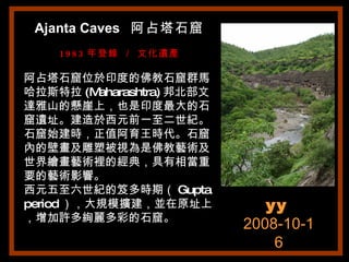 Ajanta Caves  阿占塔石窟 1983 年登錄 ／ 文化遺產 阿占塔石窟位於印度的佛教石窟群馬哈拉斯特拉 (Maharashtra) 邦北部文達雅山的懸崖上，也是印度最大的石窟遺址。建造於西元前一至二世紀。石窟始建時，正值阿育王時代。石窟內的壁畫及雕塑被視為是佛教藝術及世界繪畫藝術裡的經典，具有相當重要的藝術影響。 西元五至六世紀的笈多時期（ Gupta period ），大規模擴建，並在原址上，增加許多絢麗多彩的石窟。 yy   2008-10-16 