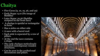 Chaitya
• Five Caves (9, 10, 19, 26, and 29)
• Early Stupa: 9,10 (No image of
Buddha)
• Later Stupa: 19,26 (Buddha
sculpted on the front face)
• A chaitya is apsidal or rectangular
in form.
• Has a aisles on either side
• A nave with a barrel roof.
• Each aisle is separated by a row of
pillars.
• At the end the nave contains
a stupa.
• The early chaityas meticulously
imitated contemporary wooden
structures.
• Can be seen in the vaulted roof
decorations and pillars.
 