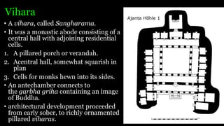 Vihara
• A vihara, called Sangharama.
• It was a monastic abode consisting of a
central hall with adjoining residential
cells.
1. A pillared porch or verandah.
2. Acentral hall, somewhat squarish in
plan
3. Cells for monks hewn into its sides.
• An antechamber connects to
the garbha griha containing an image
of Buddha.
• architectural development proceeded
from early sober, to richly ornamented
pillared viharas.
 
