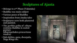 Sculptures of Ajanta
• Belongs to 2nd Phase (Vakataka)
• Buddha was main subject
• Various poses of Buddha
• Inspiration from Jataka tales
• Sculptures were both plastered
and painted.
• The garbha griha of vihara
contains Buddha in seated
posture
(dharmachakra pravartana
mudra)
• Sub-deities, gana, dwarpala,
Naga Kings etc.
 