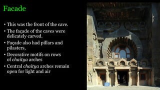 Facade
• This was the front of the cave.
• The façade of the caves were
delicately carved.
• Façade also had pillars and
pilasters,
• Decorative motifs on rows
of chaitya arches
• Central chaitya arches remain
open for light and air
 