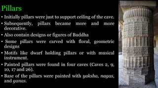 Pillars
• Initially pillars were just to support ceiling of the cave.
• Subsequently, pillars became more and more
decorative.
• Also contain designs or figures of Buddha
• Some pillars were carved with floral, geometric
designs
• Motifs like dwarf holding pillars or with musical
instrument.
• Painted pillars were found in four caves (Caves 2, 9,
10, 17 and 26).
• Base of the pillars were painted with yaksha, nagas,
and ganas.
 