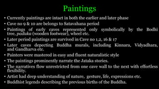 Paintings
• Currently paintings are intact in both the earlier and later phase
• Cave no 9 & 10 are belongs to Satavahana period
• Paintings of early caves represented only symbolically by the Bodhi
tree, paduka (wooden footwear), wheel etc.
• Later period paintings are survived in Cave no 1,2, 16 & 17
• Later caves depecting Buddha murals, including Kinnara, Vidyadhara,
and Gandharva etc.
• Painters were mastered in easy and fluent naturalistic style
• The paintings prominently narrate the Jataka stories.
• The narratives flow unrestricted from one cave wall to the next with effortless
flexibility.
• Artist had deep understanding of nature, gesture, life, expressions etc.
• Buddhist legends describing the previous births of the Buddha.
 