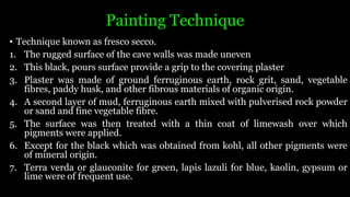 Painting Technique
• Technique known as fresco secco.
1. The rugged surface of the cave walls was made uneven
2. This black, pours surface provide a grip to the covering plaster
3. Plaster was made of ground ferruginous earth, rock grit, sand, vegetable
fibres, paddy husk, and other fibrous materials of organic origin.
4. A second layer of mud, ferruginous earth mixed with pulverised rock powder
or sand and fine vegetable fibre.
5. The surface was then treated with a thin coat of limewash over which
pigments were applied.
6. Except for the black which was obtained from kohl, all other pigments were
of mineral origin.
7. Terra verda or glauconite for green, lapis lazuli for blue, kaolin, gypsum or
lime were of frequent use.
 
