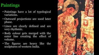 Paintings
• Paintings have a lot of typological
variations.
• Outward projections are used later
phase.
• Lines are clearly defined and are
very rhythmic.
• Body colour gets merged with the
outer line creating the effect of
volume.
• The figures are heavy like the
sculptures of western India.
 