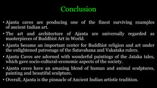 Conclusion
• Ajanta caves are producing one of the finest surviving examples
of ancient Indian art.
• The art and architecture of Ajanta are universally regarded as
masterpieces of Buddhist Art in World.
• Ajanta became an important center for Buddhist religion and art under
the enlightened patronage of the Satavahana and Vakataka rulers.
• Ajanta Caves are adorned with wonderful paintings of the Jataka tales,
which gave socio-cultural-economic aspects of the society.
• Ajanta caves have an amazing blend of human and animal sculptures,
painting and beautiful sculpture.
• Overall, Ajanta is the pinnacle of Ancient Indian artistic tradition.
 