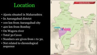 Location
• Ajanta situated in Maharashtra
• In Aurangabad district
• 100 km from Aurangabad city
• 420 km from Bombay
• On Wagora river
• Total 30 Caves
• Numbers are given from 1 to 30.
• Not related to chronological
sequence
 