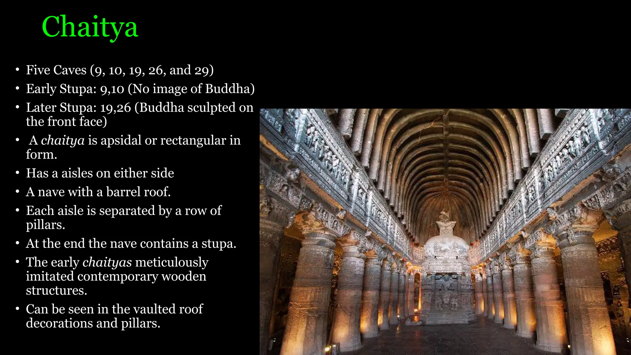 Chaitya
• Five Caves (9, 10, 19, 26, and 29)
• Early Stupa: 9,10 (No image of Buddha)
• Later Stupa: 19,26 (Buddha sculpted on
the front face)
• A chaitya is apsidal or rectangular in
form.
• Has a aisles on either side
• A nave with a barrel roof.
• Each aisle is separated by a row of
pillars.
• At the end the nave contains a stupa.
• The early chaityas meticulously
imitated contemporary wooden
structures.
• Can be seen in the vaulted roof
decorations and pillars.
 