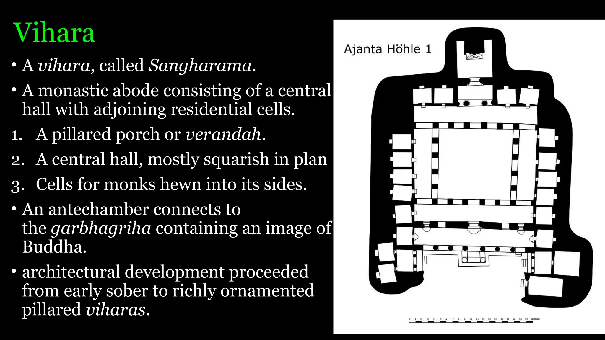 Vihara
• A vihara, called Sangharama.
• A monastic abode consisting of a central
hall with adjoining residential cells.
1. A pillared porch or verandah.
2. A central hall, mostly squarish in plan
3. Cells for monks hewn into its sides.
• An antechamber connects to
the garbhagriha containing an image of
Buddha.
• architectural development proceeded
from early sober to richly ornamented
pillared viharas.
 