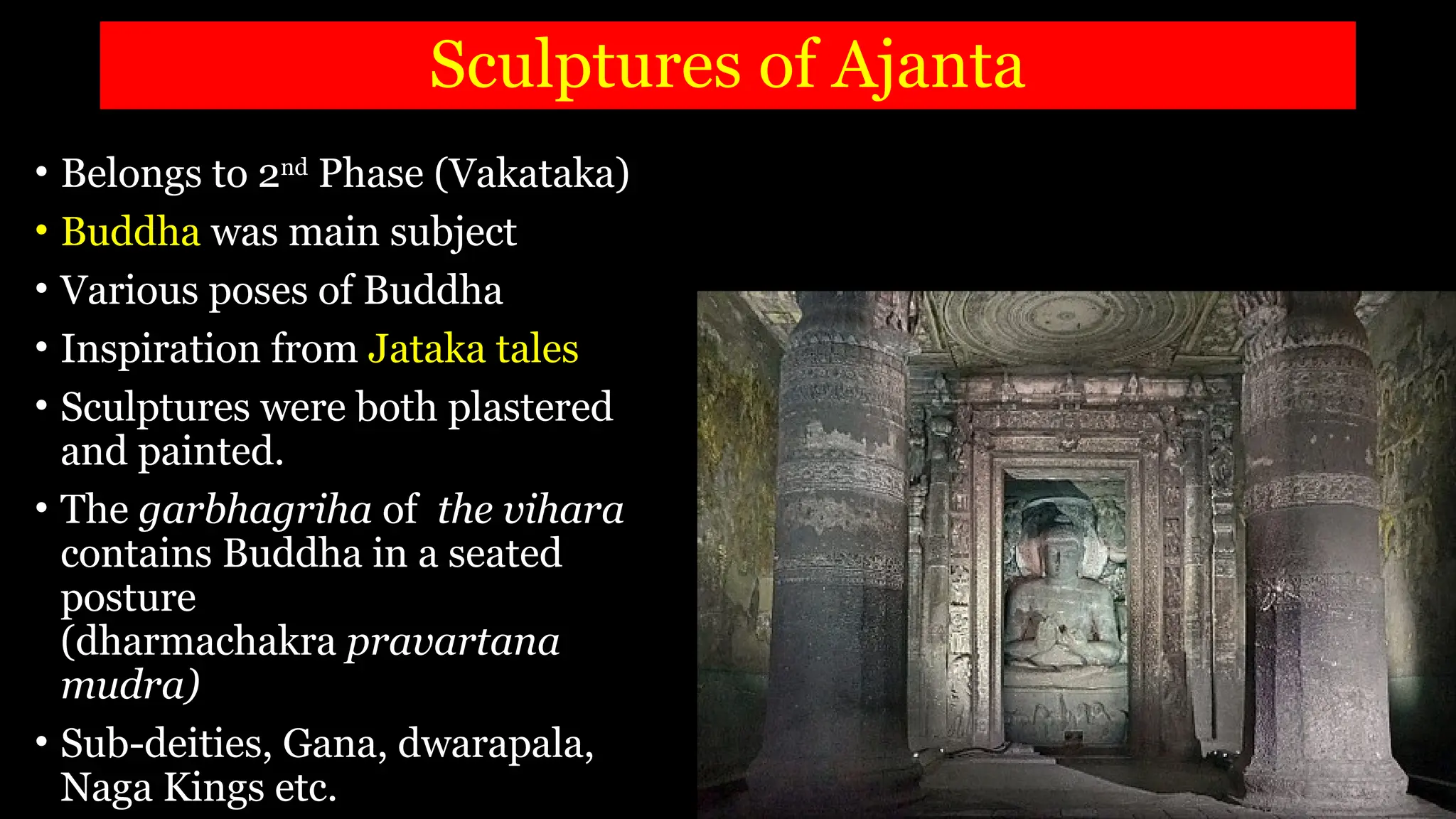 Sculptures of Ajanta
• Belongs to 2nd
Phase (Vakataka)
• Buddha was main subject
• Various poses of Buddha
• Inspiration from Jataka tales
• Sculptures were both plastered
and painted.
• The garbhagriha of the vihara
contains Buddha in a seated
posture
(dharmachakra pravartana
mudra)
• Sub-deities, Gana, dwarapala,
Naga Kings etc.
 
