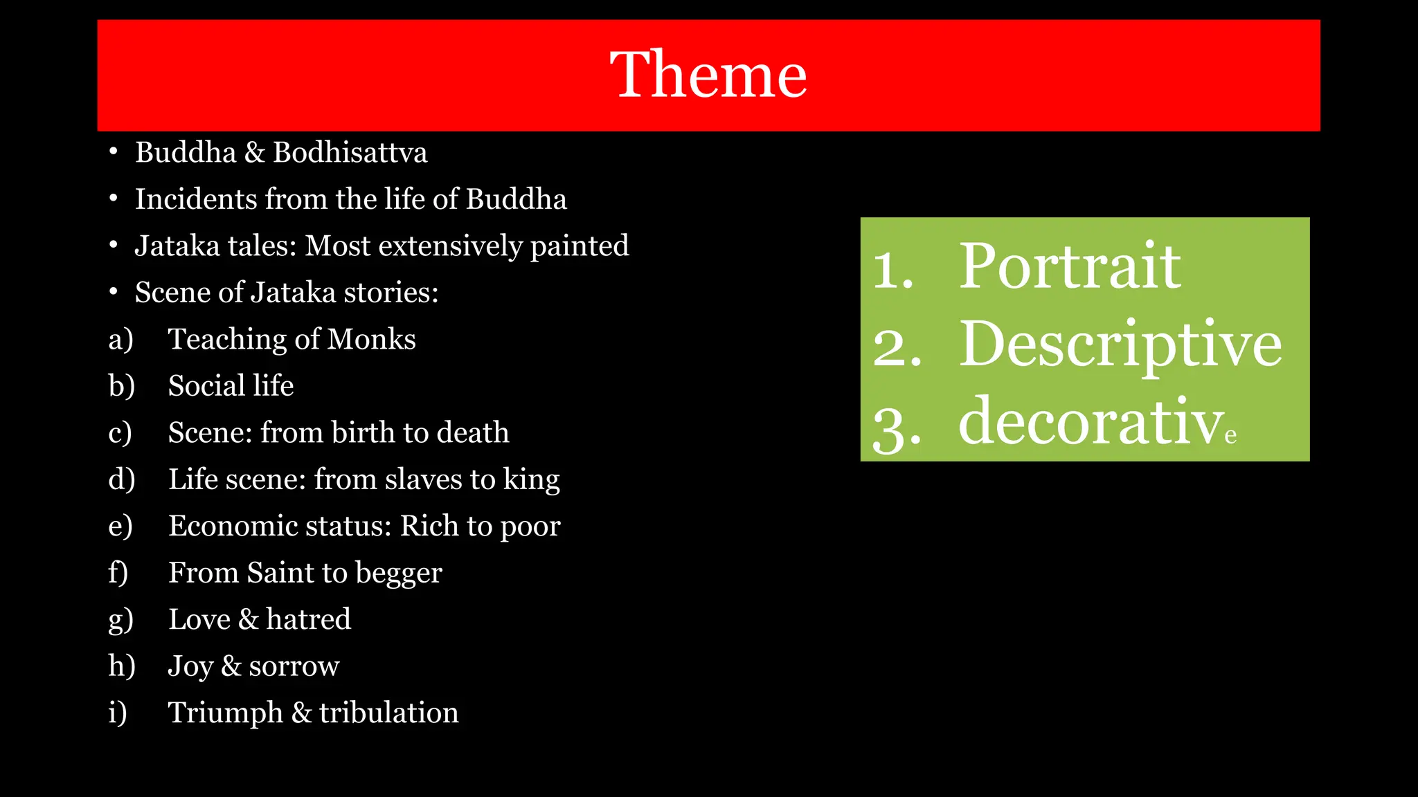 Theme
• Buddha & Bodhisattva
• Incidents from the life of Buddha
• Jataka tales: Most extensively painted
• Scene of Jataka stories:
a) Teaching of Monks
b) Social life
c) Scene: from birth to death
d) Life scene: from slaves to king
e) Economic status: Rich to poor
f) From Saint to begger
g) Love & hatred
h) Joy & sorrow
i) Triumph & tribulation
1. Portrait
2. Descriptive
3. decorative
 