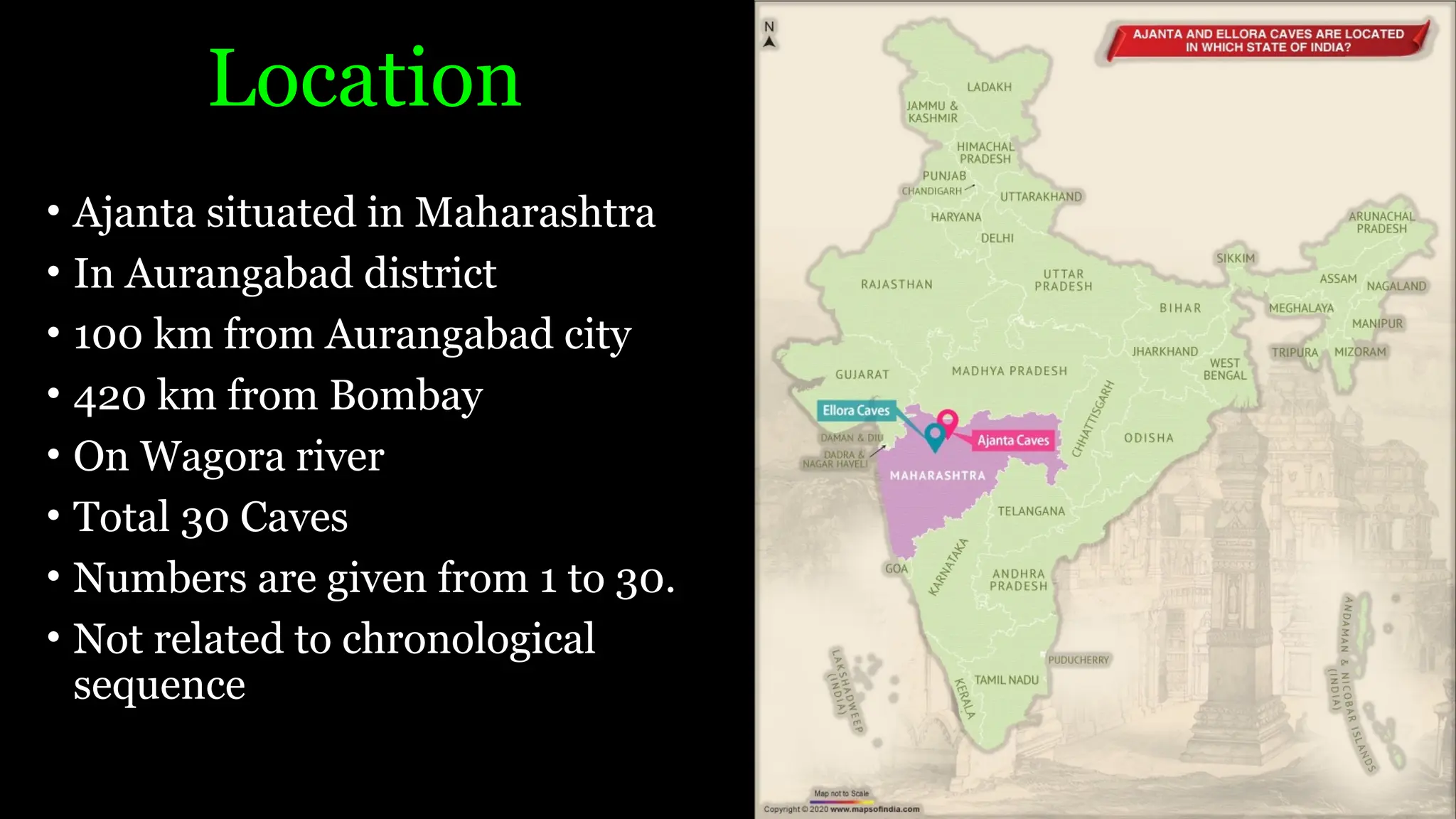 Location
• Ajanta situated in Maharashtra
• In Aurangabad district
• 100 km from Aurangabad city
• 420 km from Bombay
• On Wagora river
• Total 30 Caves
• Numbers are given from 1 to 30.
• Not related to chronological
sequence
 