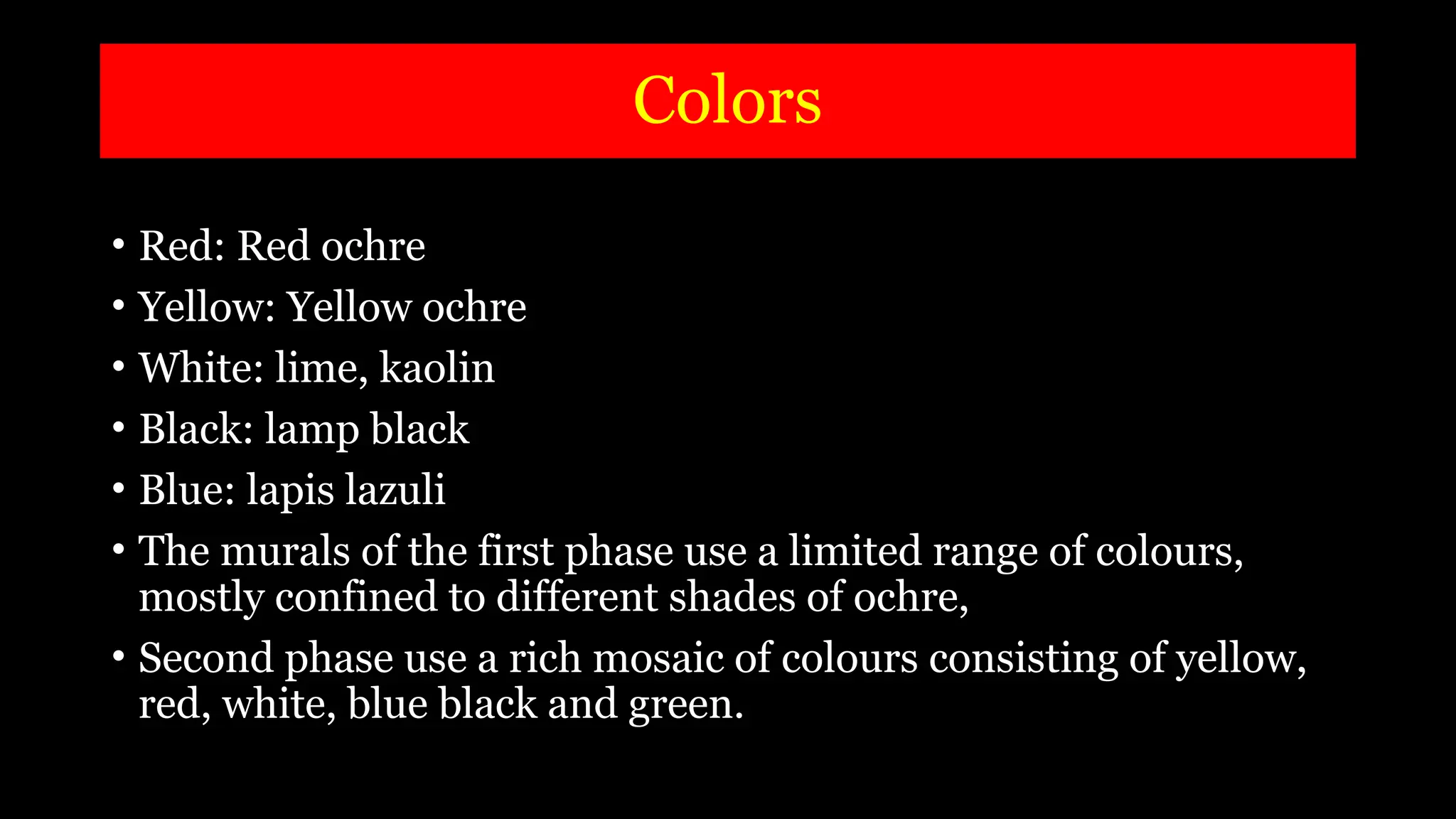 Colors
• Red: Red ochre
• Yellow: Yellow ochre
• White: lime, kaolin
• Black: lamp black
• Blue: lapis lazuli
• The murals of the first phase use a limited range of colours,
mostly confined to different shades of ochre,
• Second phase use a rich mosaic of colours consisting of yellow,
red, white, blue black and green.
 