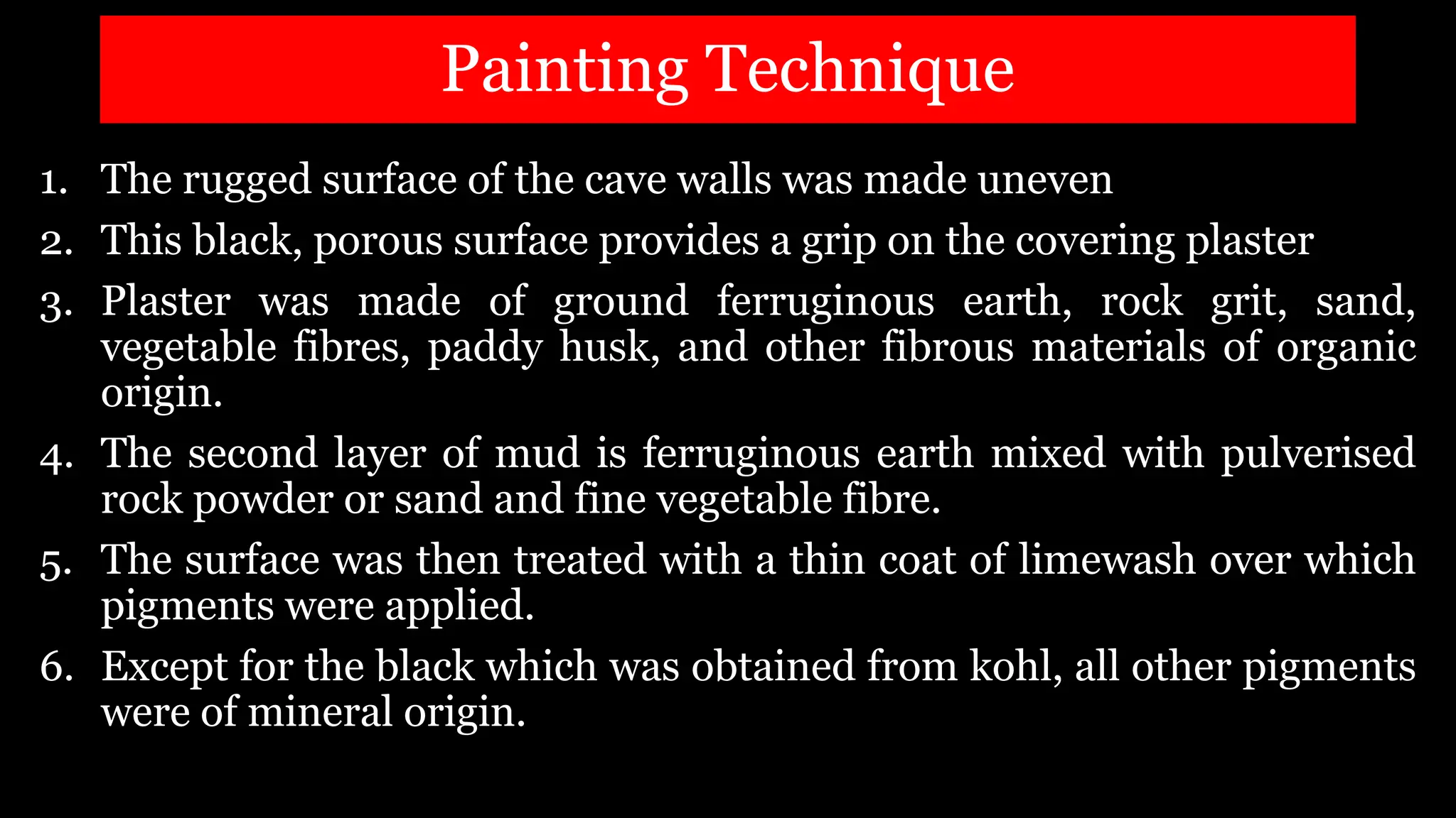 Painting Technique
1. The rugged surface of the cave walls was made uneven
2. This black, porous surface provides a grip on the covering plaster
3. Plaster was made of ground ferruginous earth, rock grit, sand,
vegetable fibres, paddy husk, and other fibrous materials of organic
origin.
4. The second layer of mud is ferruginous earth mixed with pulverised
rock powder or sand and fine vegetable fibre.
5. The surface was then treated with a thin coat of limewash over which
pigments were applied.
6. Except for the black which was obtained from kohl, all other pigments
were of mineral origin.
 