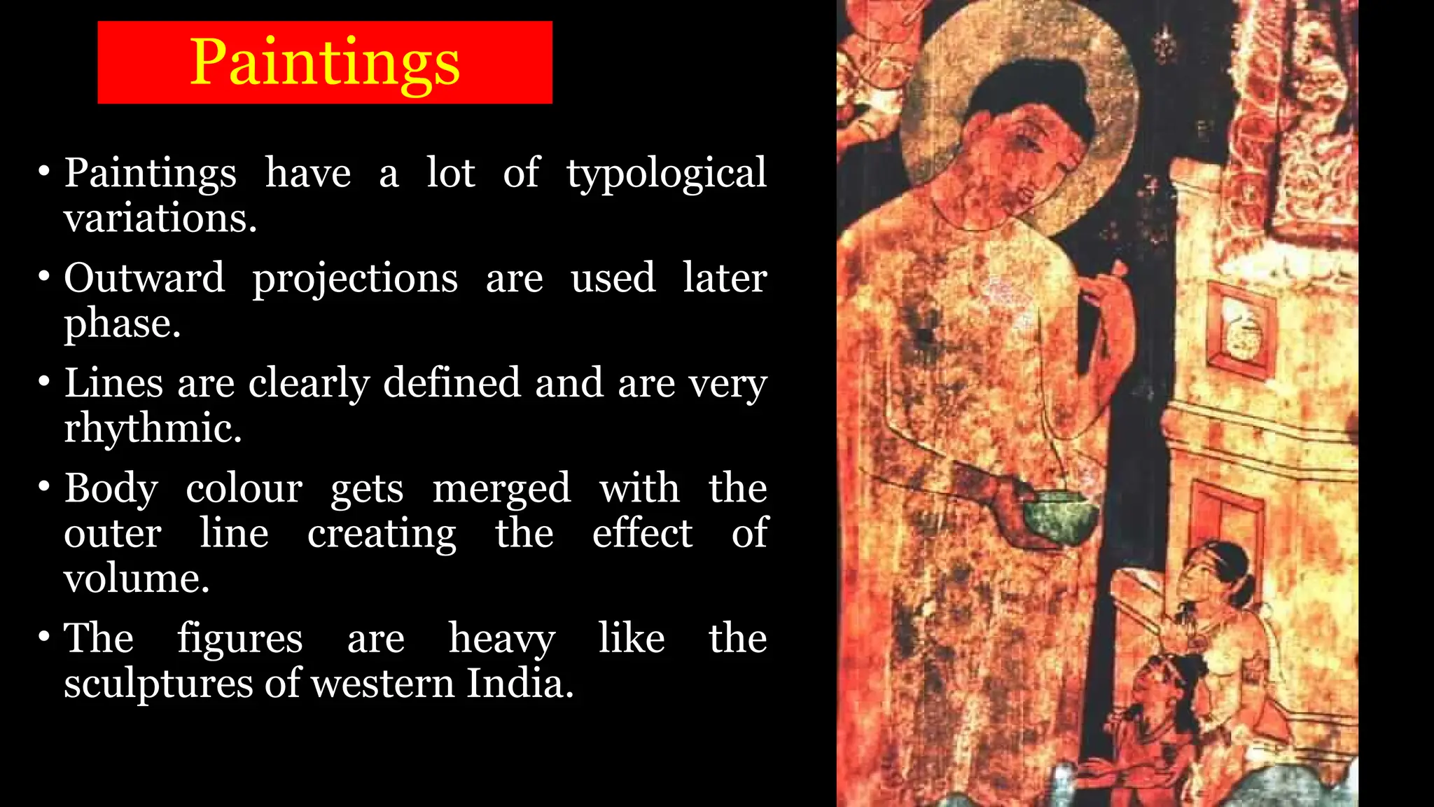 Paintings
• Paintings have a lot of typological
variations.
• Outward projections are used later
phase.
• Lines are clearly defined and are very
rhythmic.
• Body colour gets merged with the
outer line creating the effect of
volume.
• The figures are heavy like the
sculptures of western India.
 