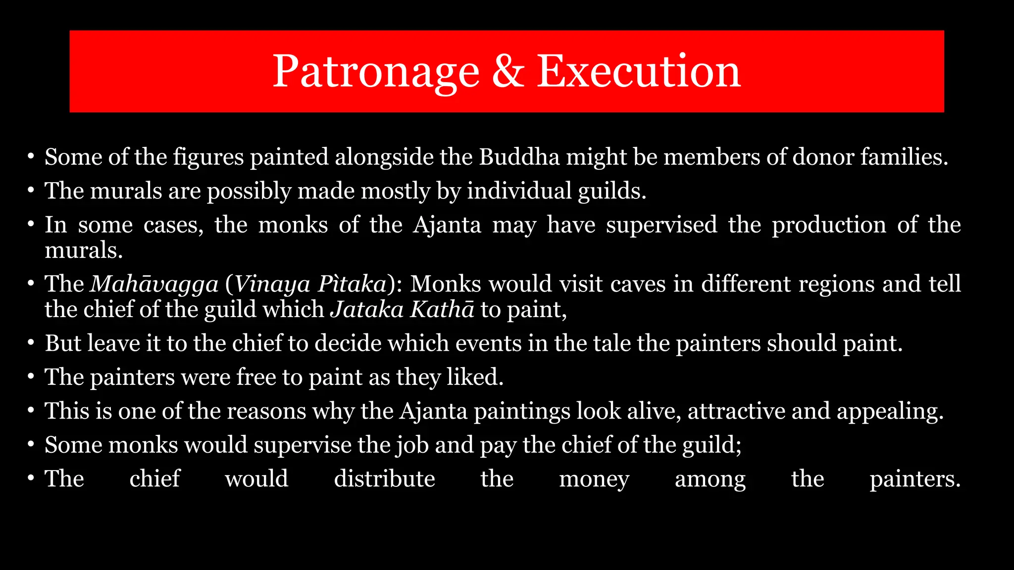 Patronage & Execution
• Some of the figures painted alongside the Buddha might be members of donor families.
• The murals are possibly made mostly by individual guilds.
• In some cases, the monks of the Ajanta may have supervised the production of the
murals.
• The Mahāvagga (Vinaya Pìtaka): Monks would visit caves in different regions and tell
the chief of the guild which Jataka Kathā to paint,
• But leave it to the chief to decide which events in the tale the painters should paint.
• The painters were free to paint as they liked.
• This is one of the reasons why the Ajanta paintings look alive, attractive and appealing.
• Some monks would supervise the job and pay the chief of the guild;
• The chief would distribute the money among the painters.
 