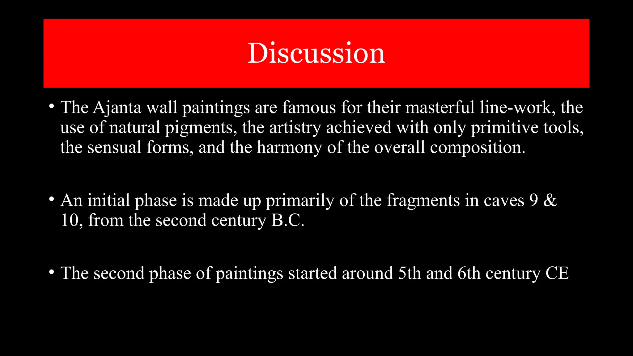 Discussion
• The Ajanta wall paintings are famous for their masterful line-work, the
use of natural pigments, the artistry achieved with only primitive tools,
the sensual forms, and the harmony of the overall composition.
• An initial phase is made up primarily of the fragments in caves 9 &
10, from the second century B.C.
• The second phase of paintings started around 5th and 6th century CE
 
