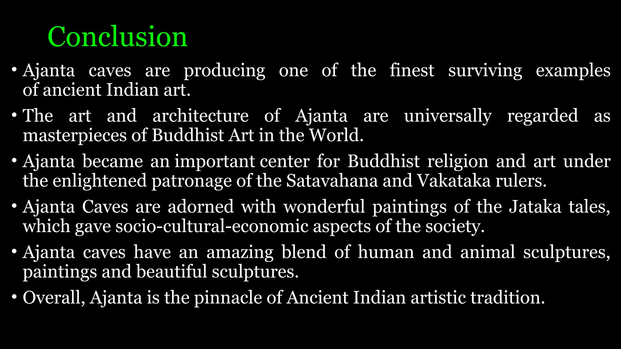 Conclusion
• Ajanta caves are producing one of the finest surviving examples
of ancient Indian art.
• The art and architecture of Ajanta are universally regarded as
masterpieces of Buddhist Art in the World.
• Ajanta became an important center for Buddhist religion and art under
the enlightened patronage of the Satavahana and Vakataka rulers.
• Ajanta Caves are adorned with wonderful paintings of the Jataka tales,
which gave socio-cultural-economic aspects of the society.
• Ajanta caves have an amazing blend of human and animal sculptures,
paintings and beautiful sculptures.
• Overall, Ajanta is the pinnacle of Ancient Indian artistic tradition.
 