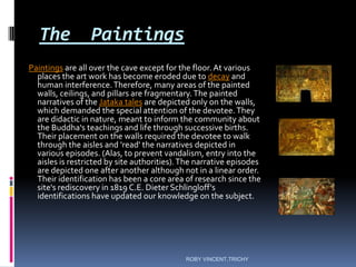 The Paintings
Paintings are all over the cave except for the floor. At various
places the art work has become eroded due to decay and
human interference.Therefore, many areas of the painted
walls, ceilings, and pillars are fragmentary.The painted
narratives of the Jataka tales are depicted only on the walls,
which demanded the special attention of the devotee.They
are didactic in nature, meant to inform the community about
the Buddha's teachings and life through successive births.
Their placement on the walls required the devotee to walk
through the aisles and 'read' the narratives depicted in
various episodes. (Alas, to prevent vandalism, entry into the
aisles is restricted by site authorities).The narrative episodes
are depicted one after another although not in a linear order.
Their identification has been a core area of research since the
site's rediscovery in 1819 C.E. Dieter Schlingloff's
identifications have updated our knowledge on the subject.
ROBY VINCENT,TRICHY
 