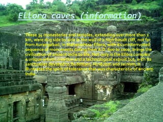 Ellora caves (information)
 These 34 monasteries and temples, extending over more than 2
km, were dug side by side in the wall of a high basalt cliff, not far
from Aurangabad, in Maharashtra. Ellora, with its uninterrupted
sequence of monuments dating from A.D. 600 to 1000, brings the
civilization of ancient India to life. Not only is the Ellora complex
a unique artistic creation and a technological exploit but, with its
sanctuaries devoted to Buddhism, Hinduism and Jainism, it
illustrates the spirit of tolerance that was characteristic of ancient
India.
ROBY VINCENT,TRICHY
 
