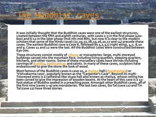 The Buddhist caves
 It was initially thought that the Buddhist caves were one of the earliest structures,
created between the fifth and eighth centuries, with caves 1-5 in the first phase (400-
600) and 6-12 in the later phase (mid 7th-mid 8th), but now it is clear to the modern
scholars that some of the Hindu caves (27,29,21,28,19,26,20,17 and 14) precede these
caves.The earliest Buddhist cave is Cave 6, followed by 5,2,3,5 (right wing), 4,7, 8,10
and 9. Caves 11 and 12 were the last. All the Buddhist caves were constructed between
630-700.
 These structures consist mostly of viharas or monasteries: large, multi-storeyed
buildings carved into the mountain face, including living quarters, sleeping quarters,
kitchens, and other rooms. Some of these monastery caves have shrines including
carvings of Buddha, bodhisattvas and saints. In many of these caves, sculptors have
endeavoured to give the stone the look of wood.
 Most famous of the Buddhist caves is cave 10, a chaitya hall (chandrashala) or
'Vishvakarma cave', popularly known as the "Carpenter's Cave". Beyond its multi-
Tstoreyed entry is a cathedral-like stupa hall also known as chaitya, whose ceiling has
been carved to give the impression of wooden beams. At the heart of this cave is a 15-
foot statue of Buddha seated in a preaching pose. Amongst other Buddhist caves, all of
the first nine (caves 1–9) are monasteries. The last two caves, DoTal (cave 11) andTin
Tal (cave 12) have three stories.

ROBY VINCENT,TRICHY
 