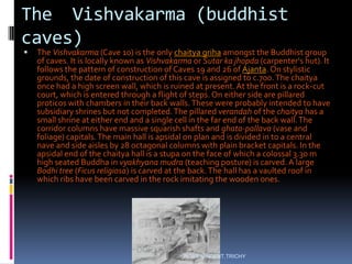 The Vishvakarma (buddhist
caves)
 The Vishvakarma (Cave 10) is the only chaitya griha amongst the Buddhist group
of caves. It is locally known as Vishvakarma or Sutar ka jhopda (carpenter's hut). It
follows the pattern of construction of Caves 19 and 26 of Ajanta. On stylistic
grounds, the date of construction of this cave is assigned to c.700.The chaitya
once had a high screen wall, which is ruined at present.At the front is a rock-cut
court, which is entered through a flight of steps. On either side are pillared
proticos with chambers in their back walls.These were probably intended to have
subsidiary shrines but not completed.The pillared verandah of the chaitya has a
small shrine at either end and a single cell in the far end of the back wall.The
corridor columns have massive squarish shafts and ghata-pallava (vase and
foliage) capitals.The main hall is apsidal on plan and is divided in to a central
nave and side aisles by 28 octagonal columns with plain bracket capitals. In the
apsidal end of the chaitya hall is a stupa on the face of which a colossal 3.30 m
high seated Buddha in vyakhyana mudra (teaching posture) is carved. A large
Bodhi tree (Ficus religiosa) is carved at the back.The hall has a vaulted roof in
which ribs have been carved in the rock imitating the wooden ones.
ROBY VINCENT,TRICHY
 