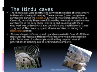 The Hindu caves
 The Hindu caves were constructed between the middle of sixth century
to the end of the eighth century.The early caves (caves 17–29) were
constructed during the Kalachuri periodThe work first commenced in
Caves 28, 27 and 19.These were followed by two most impressive caves
constructed in the early phase - Caves 29 and 21. Along with these
two, work was underway at Caves 20 and 26, and slightly later at Caves
17, 19 and 28The caves 14, 15 and 16 were constructed during the
Rashtrakuta period.
 The work began in Caves 14 and 15 and culminated in Cave 16. All these
structures represent a different style of creative vision and execution
skills. Some were of such complexity that they required several
generations of planning and co-ordination to complete.
ROBY VINCENT,TRICHY
 