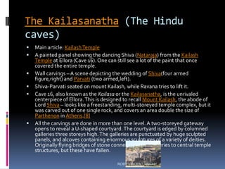 The Kailasanatha (The Hindu
caves)
 Main article: KailashTemple
 A painted panel showing the dancing Shiva (Nataraja) from the Kailash
Temple at Ellora (Cave 16). One can still see a lot of the paint that once
covered the entire temple.
 Wall carvings – A scene depicting the wedding of Shiva(four armed
figure,right) and Parvati (two armed,left).
 Shiva-Parvati seated on mount Kailash, while Ravana tries to lift it.
 Cave 16, also known as the Kailasa or the Kailasanatha, is the unrivaled
centerpiece of Ellora.This is designed to recall Mount Kailash, the abode of
Lord Shiva – looks like a freestanding, multi-storeyed temple complex, but it
was carved out of one single rock, and covers an area double the size of
Parthenon in Athens.[8]
 All the carvings are done in more than one level. A two-storeyed gateway
opens to reveal a U-shaped courtyard.The courtyard is edged by columned
galleries three storeys high.The galleries are punctuated by huge sculpted
panels, and alcoves containing enormous sculptures of a variety of deities.
Originally flying bridges of stone connected these galleries to central temple
structures, but these have fallen.
ROBY VINCENT,TRICHY
 